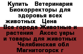  Купить : Ветеринария.Биокорректоры для здоровья всех животных › Цена ­ 100 - Все города Животные и растения » Аксесcуары и товары для животных   . Челябинская обл.,Магнитогорск г.